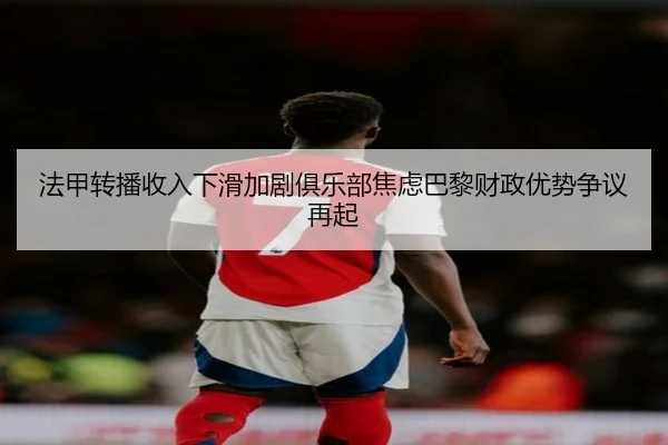 法甲转播收入下滑加剧俱乐部焦虑巴黎财政优势争议再起