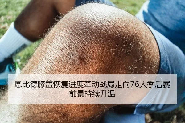 恩比德膝盖恢复进度牵动战局走向76人季后赛前景持续升温