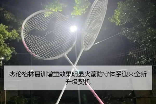 杰伦格林夏训增重效果明显火箭防守体系迎来全新升级契机